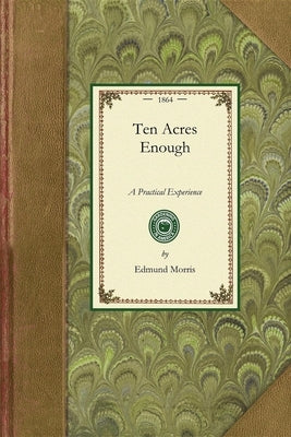 Ten Acres Enough: A Practical Experience, Showing How a Very Small Farm May Be Made to Keep a Very Large Family. with Extensive and Prof by Morris, Edmund