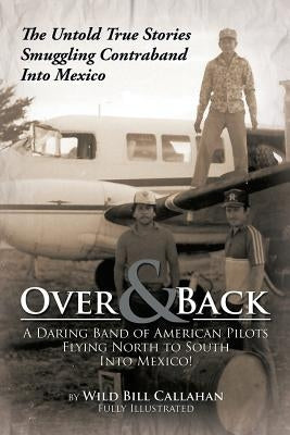 Over and Back: A Daring Band of American Pilots Flying North to South Into Mexico!: The Untold True Stories Smuggling Contraband Into by Callahan, Wild Bill