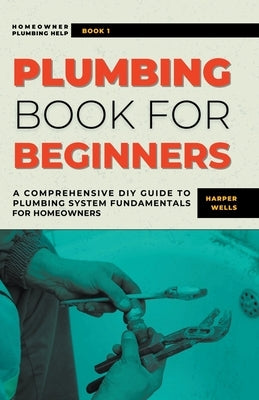 Plumbing Book for Beginners: A Comprehensive DIY Guide to Plumbing System Fundamentals for Homeowners on Kitchen and Bathroom Sink, Drain, Toilet R by Wells, Harper