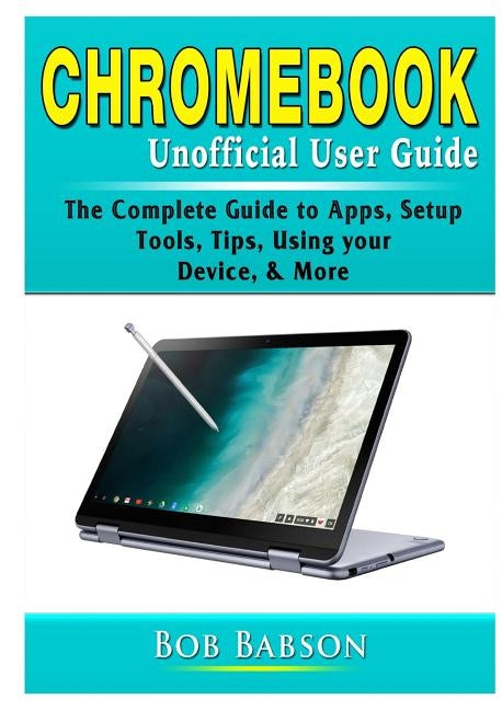 Chromebook Unofficial User Guide: The Complete Guide to Apps, Setup, Tools, Tips, Using your Device, & More by Babson, Bob