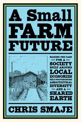 A Small Farm Future: Making the Case for a Society Built Around Local Economies, Self-Provisioning, Agricultural Diversity and a Shared Ear by Smaje, Chris