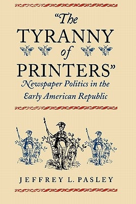"The Tyranny of Printers": Newspaper Politics in the Early American Republic by Pasley, Jeffrey L.