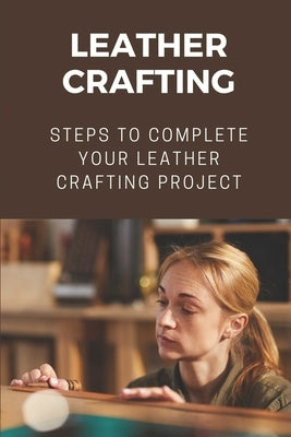 Leather Crafting: Steps To Complete Your Leather Crafting Project: Fantastic World Of Leather Crafting Paperback Independently Published