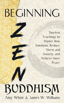 Beginning Zen Buddhism: Timeless Teachings to Master Your Emotions, Reduce Stress and Anxiety, and Achieve Inner Peace by W. Williams, James