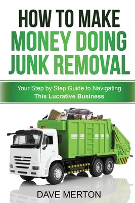 How To Make Money Doing Junk Removal: Your Step by Step Guide to Navigating This Lucrative Business by Merton, Dave