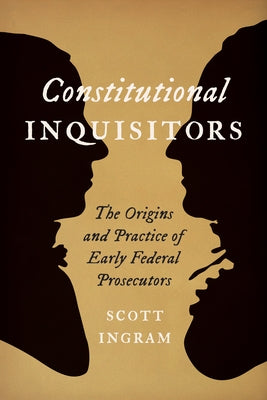 Constitutional Inquisitors: The Origins and Practice of Early Federal Prosecutors by Ingram, Scott