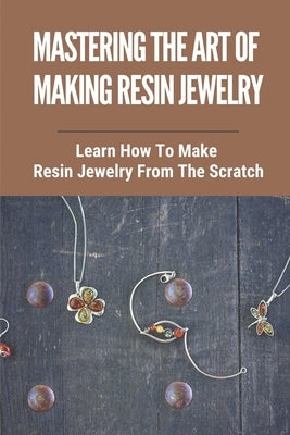 Mastering The Art Of Making Resin Jewelry: Learn How To Make Resin Jewelry From The Scratch: Make Resin Jewelry by Beaver, Shauna