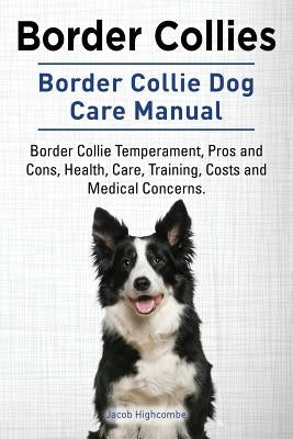 Border Collies. Border Collie Dog Care Manual. Border Collie Temperament, Pros and Cons, Health, Care, Training, Costs and Medical Concerns. by Highcombe, Jacob