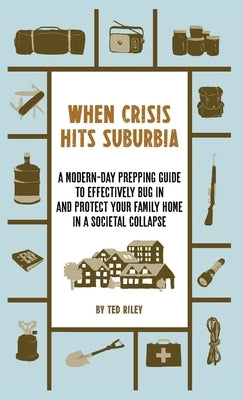 When Crisis Hits Suburbia: A Modern-Day Prepping Guide to Effectively Bug in and Protect Your Family Home in a Societal Collapse by Riley, Ted
