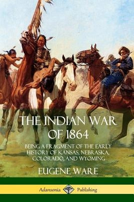 The Indian War of 1864: Being a Fragment of the Early History of Kansas, Nebraska, Colorado, and Wyoming by Ware, Eugene