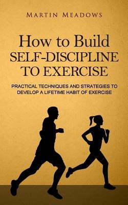 How to Build Self-Discipline to Exercise: Practical Techniques and Strategies to Develop a Lifetime Habit of Exercise by Meadows, Martin