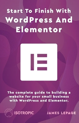 Start To Finish With WordPress & Elementor: The complete guide to building a website for your small business with WordPress and Elementor by Lepage, James