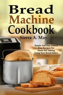 Bread Machine Cookbook: Simple And Easy Gluten Free Recipes For Home DIY Baking Using Your Bread Maker by May, Sierra a.