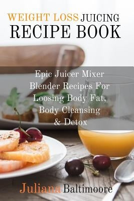 Weight Loss Juicing Recipe Book: Epic Juicer Mixer Blender Recipes For Loosing Body Fat, Body Cleansing & Detox by Baltimoore, Juliana