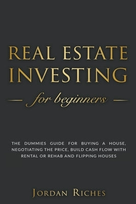 Real Estate Investing for Beginners: The Dummies' Guide for Buying a House, Negotiating the Price, Build Cash Flow with Rental or Rehab and Flipping H by Riches, Jordan