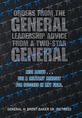 Orders from the General...Leadership Advice from a Two-Star General: Rise Above . . . Use a Military Mindset for Success in Any Field. by Baker (Retired), General H. Brent, Sr.
