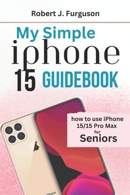 My Simple iPhone 15 Guidebook: How To Use iPhone 15/15 Pro Max for Seniors by Furguson, Robert J.