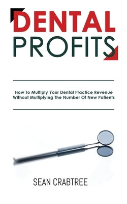 Dental Profits: How To Multiply Your Dental Practice Revenue Without Multiplying The Number Of New Patients by Crabtree, Sean