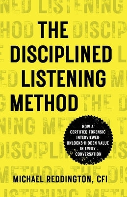 The Disciplined Listening Method: How A Certified Forensic Interviewer Unlocks Hidden Value in Every Conversation by Reddington, Michael