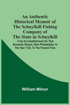 An Authentic Historical Memoir Of The Schuylkill Fishing Company Of The State In Schuylkill: From Its Establishment On That Romantic Stream, Near Phil by Milnor, William