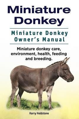 Miniature Donkey. Miniature Donkey Owners Manual. Miniature Donkey care, environment, health, feeding and breeding. by Holdstone, Harry