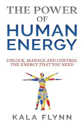 The Power of Human Energy: Unlock, Manage and Control the Energy that you need by Flynn, Kala