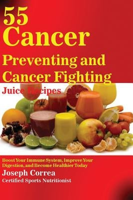 55 Cancer Preventing and Cancer Fighting Juice Recipes: Boost Your Immune System, Improve Your Digestion, and Become Healthier Today by Correa, Joseph