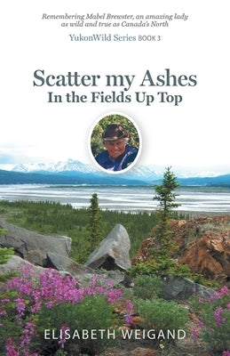 Scatter my Ashes in the Fields Up Top: Remembering Mabel Brewster, an amazing lady as wild and true as Canada's North by Weigand, Elisabeth