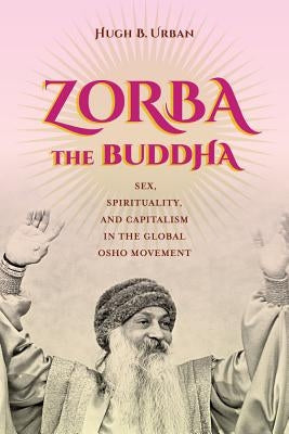 Zorba the Buddha: Sex, Spirituality, and Capitalism in the Global Osho Movement by Urban, Hugh B.