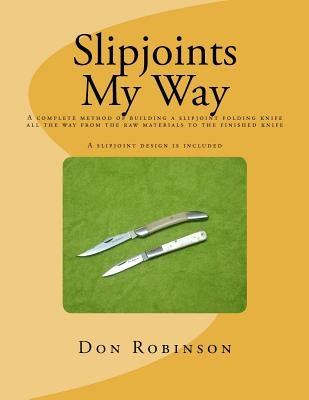 Slipjoints My Way: A complete method of making a slipjoint folder from raw materials all the way to the finished knife. by Robinson, Don