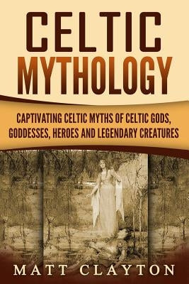 Celtic Mythology: Captivating Celtic Myths of Celtic Gods, Goddesses, Heroes and Legendary Creatures Paperback Createspace Independent Publishing Platform