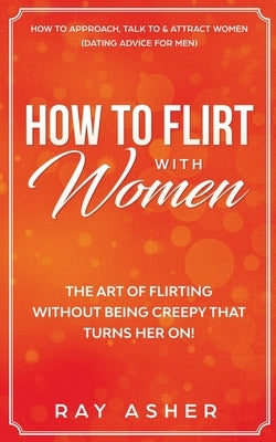 How to Flirt with Women: The Art of Flirting Without Being Creepy That Turns Her On! How to Approach, Talk to & Attract Women (Dating Advice fo by Asher, Ray