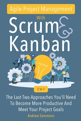 Agile Project Management With Scrum + Kanban 2 In 1: The Last 2 Approaches You'll Need To Become More Productive And Meet Your Project Goals by Sammons, Andrew