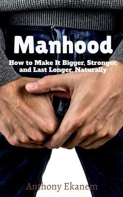 Manhood: How to Make It Bigger, Stronger, and Last Longer, Naturally by Ekanem, Anthony