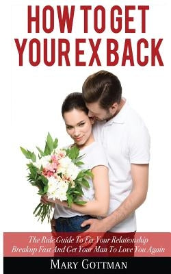 How To Get Your Ex Back: The Rule Guide To Fix Your Relationship Breakup Fast And Get Your Man To Love You Again by Gottman, Mary