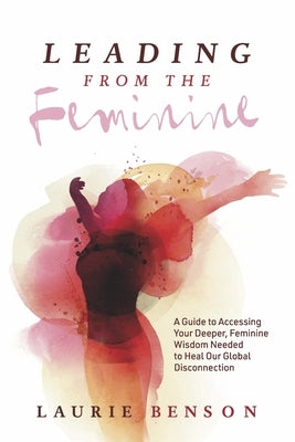 Leading from the Feminine: A Guide to Accessing Your Deeper, Feminine Wisdom Needed to Heal Our Global Disconnection Volume 1 by Benson, Laurie