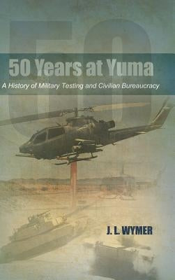 50 Years at Yuma: A History of Military Testing and Civilian Bureaucracy by Wymer, J. L.