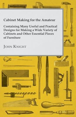 Cabinet Making for the Amateur - Containing Many Useful and Practical Designs for Making a Wide Variety of Cabinets and Other Essential Pieces of Furn by Knight, John
