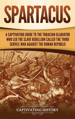 Spartacus: A Captivating Guide to the Thracian Gladiator Who Led the Slave Rebellion Called the Third Servile War against the Rom by History, Captivating