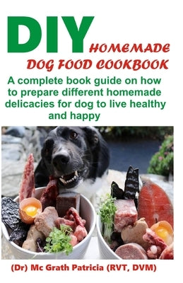 DIY Homemade Dog Food Cookbook: A complete book guide on how to prepare a homemade delicacies for dog to live healthy and happy by Patricia Rvt, McGrath