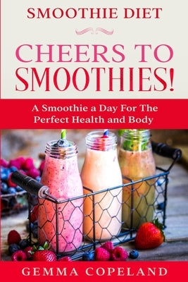 Smoothie Diet: CHEERS TO SMOOTHIES! - A Smoothie A Day For The Perfect Health and Body! by Copeland, Gemma