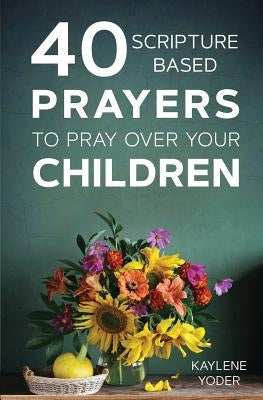 40 Scripture-Based Prayers to Pray Over Your Children by Yoder, Kaylene