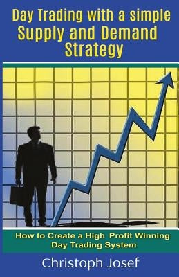 Day Trading with a Simple Supply and Demand Strategy: How to Create a High Profit Winning Day Trading System by Josef, Christoph