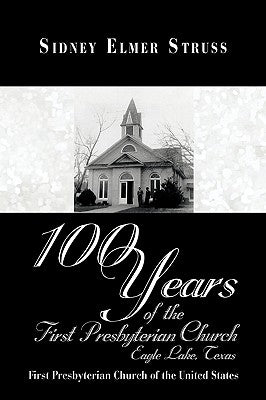 100 Years of the First Presbyterian Church, Eagle Lake, Texas: First Presbyterian Church of the United States by Struss, Sidney Elmer