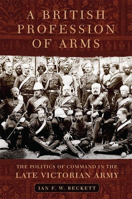 A British Profession of Arms: The Politics of Command in the Late Victorian Army by Beckett, Ian