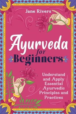 Ayurveda for Beginners: Understand and Apply Essential Ayurvedic Principles and Practices by Rivers, Jane