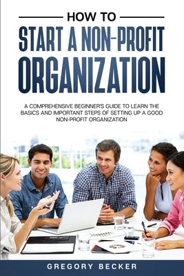 How to Start a Non-Profit Organization: A Comprehensive Beginner's Guide to Learn the Basics and Important Steps of Setting Up a Good Non-Profit Organ by Becker, Gregory