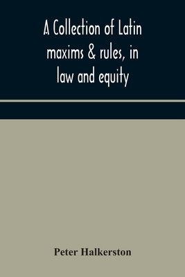 A collection of Latin maxims & rules, in law and equity, selected from the most eminent authors, on the civil, canon, feudal, English and Scots law, w by Halkerston, Peter