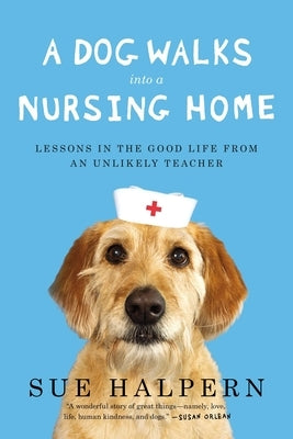 A Dog Walks Into a Nursing Home: Lessons in the Good Life from an Unlikely Teacher by Halpern, Sue