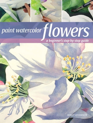 Paint Watercolor Flowers: A Beginner's Step-By-Step Guide by O'Connor, Birgit